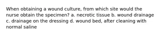 When obtaining a wound culture, from which site would the nurse obtain the specimen? a. necrotic tissue b. wound drainage c. drainage on the dressing d. wound bed, after cleaning with normal saline