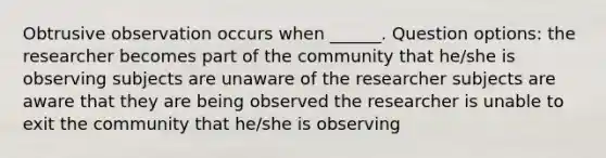 Obtrusive observation occurs when ______. Question options: the researcher becomes part of the community that he/she is observing subjects are unaware of the researcher subjects are aware that they are being observed the researcher is unable to exit the community that he/she is observing