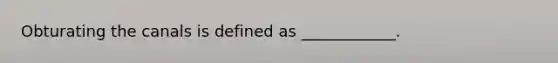 Obturating the canals is defined as ____________.