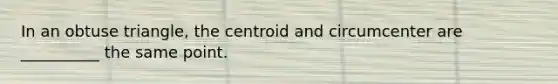 In an obtuse triangle, the centroid and circumcenter are __________ the same point.