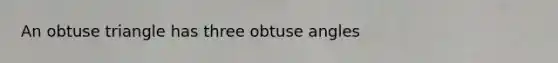 An obtuse triangle has three obtuse angles