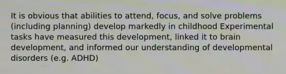 It is obvious that abilities to attend, focus, and solve problems (including planning) develop markedly in childhood Experimental tasks have measured this development, linked it to brain development, and informed our understanding of developmental disorders (e.g. ADHD)