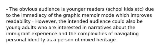 - The obvious audience is younger readers (school kids etc) due to the immediacy of the graphic memoir mode which improves readability - However, the intended audience could also be young adults who are interested in narratives about the immigrant experience and the complexities of navigating personal identity as a person of mixed heritage