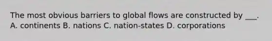 The most obvious barriers to global flows are constructed by ___. A. continents B. nations C. nation-states D. corporations