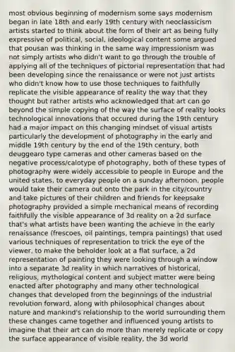 most obvious beginning of modernism some says modernism began in late 18th and early 19th century with neoclassicism artists started to think about the form of their art as being fully expressive of political, social, ideological content some argued that pousan was thinking in the same way impressionism was not simply artists who didn't want to go through the trouble of applying all of the techniques of pictorial representation that had been developing since the renaissance or were not just artists who didn't know how to use those techniques to faithfully replicate the visible appearance of reality the way that they thought but rather artists who acknowledged that art can go beyond the simple copying of the way the surface of reality looks technological innovations that occured during the 19th century had a major impact on this changing mindset of visual artists particularly the development of photography in the early and middle 19th century by the end of the 19th century, both deuggearo type cameras and other cameras based on the negative process/calotype of photography, both of these types of photography were widely accessible to people in Europe and the united states, to everyday people on a sunday afternoon, people would take their camera out onto the park in the city/country and take pictures of their children and friends for keepsake photography provided a simple mechanical means of recording faithfully the visible appearance of 3d reality on a 2d surface that's what artists have been wanting the achieve in the early renaissance (frescoes, oil paintings, tempra paintings) that used various techniques of representation to trick the eye of the viewer, to make the beholder look at a flat surface, a 2d representation of painting they were looking through a window into a separate 3d reality in which narratives of historical, religious, mythological content and subject matter were being enacted after photography and many other technological changes that developed from the beginnings of the industrial revolution forward, along with philosophical changes about nature and mankind's relationship to the world surrounding them these changes came together and influenced young artists to imagine that their art can do more than merely replicate or copy the surface appearance of visible reality, the 3d world