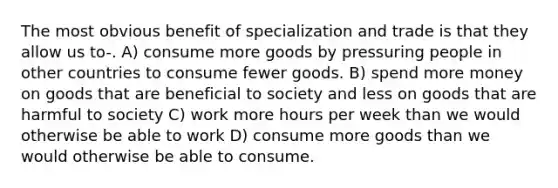 The most obvious benefit of specialization and trade is that they allow us to-. A) consume more goods by pressuring people in other countries to consume fewer goods. B) spend more money on goods that are beneficial to society and less on goods that are harmful to society C) work more hours per week than we would otherwise be able to work D) consume more goods than we would otherwise be able to consume.