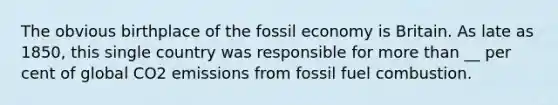 The obvious birthplace of the fossil economy is Britain. As late as 1850, this single country was responsible for more than __ per cent of global CO2 emissions from fossil fuel combustion.