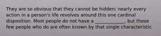 They are so obvious that they cannot be hidden; nearly every action in a person's life revolves around this one cardinal disposition. Most people do not have a _____________, but those few people who do are often known by that single characteristic