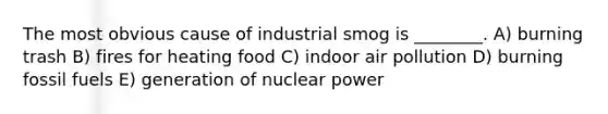 The most obvious cause of industrial smog is ________. A) burning trash B) fires for heating food C) indoor air pollution D) burning fossil fuels E) generation of nuclear power