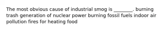 The most obvious cause of industrial smog is ________. burning trash generation of nuclear power burning fossil fuels indoor air pollution fires for heating food