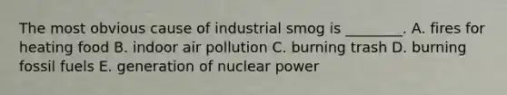 The most obvious cause of industrial smog is ________. A. fires for heating food B. indoor air pollution C. burning trash D. burning fossil fuels E. generation of nuclear power