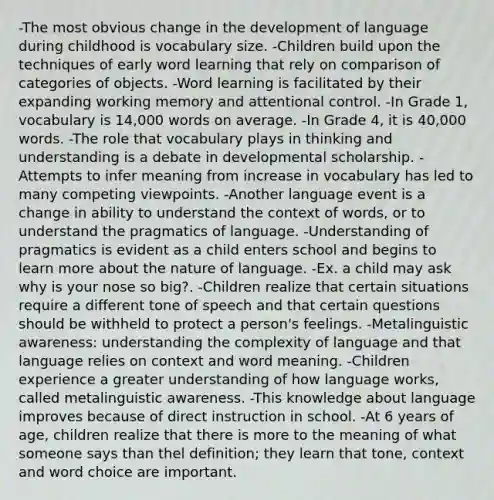 -The most obvious change in the development of language during childhood is vocabulary size. -Children build upon the techniques of early word learning that rely on comparison of categories of objects. -Word learning is facilitated by their expanding working memory and attentional control. -In Grade 1, vocabulary is 14,000 words on average. -In Grade 4, it is 40,000 words. -The role that vocabulary plays in thinking and understanding is a debate in developmental scholarship. -Attempts to infer meaning from increase in vocabulary has led to many competing viewpoints. -Another language event is a change in ability to understand the context of words, or to understand the pragmatics of language. -Understanding of pragmatics is evident as a child enters school and begins to learn more about the nature of language. -Ex. a child may ask why is your nose so big?. -Children realize that certain situations require a different tone of speech and that certain questions should be withheld to protect a person's feelings. -Metalinguistic awareness: understanding the complexity of language and that language relies on context and word meaning. -Children experience a greater understanding of how language works, called metalinguistic awareness. -This knowledge about language improves because of direct instruction in school. -At 6 years of age, children realize that there is more to the meaning of what someone says than thel definition; they learn that tone, context and word choice are important.