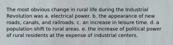 The most obvious change in rural life during the Industrial Revolution was a. electrical power. b. the appearance of new roads, canals, and railroads. c. an increase in leisure time. d. a population shift to rural areas. e. the increase of political power of rural residents at the expense of industrial centers.