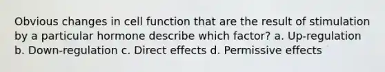 Obvious changes in cell function that are the result of stimulation by a particular hormone describe which factor? a. Up-regulation b. Down-regulation c. Direct effects d. Permissive effects