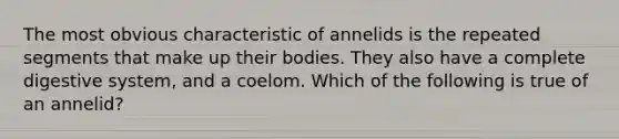 The most obvious characteristic of annelids is the repeated segments that make up their bodies. They also have a complete digestive system, and a coelom. Which of the following is true of an annelid?