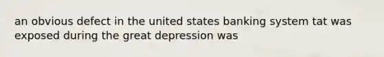 an obvious defect in the united states banking system tat was exposed during the great depression was