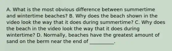 A. What is the most obvious difference between summertime and wintertime beaches? B. Why does the beach shown in the video look the way that it does during summertime? C. Why does the beach in the video look the way that it does during wintertime? D. Normally, beaches have the greatest amount of sand on the berm near the end of __________.