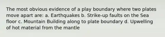 The most obvious evidence of a play boundary where two plates move apart are: a. Earthquakes b. Strike-up faults on the Sea floor c. Mountain Building along to plate boundary d. Upwelling of hot material from the mantle