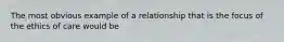 The most obvious example of a relationship that is the focus of the ethics of care would be