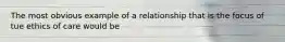 The most obvious example of a relationship that is the focus of tue ethics of care would be