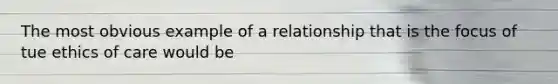 The most obvious example of a relationship that is the focus of tue ethics of care would be