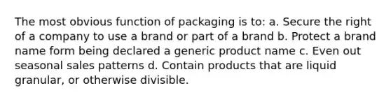 The most obvious function of packaging is to: a. Secure the right of a company to use a brand or part of a brand b. Protect a brand name form being declared a generic product name c. Even out seasonal sales patterns d. Contain products that are liquid granular, or otherwise divisible.