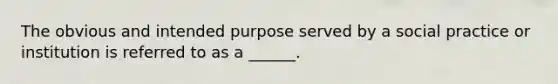 The obvious and intended purpose served by a social practice or institution is referred to as a ______.