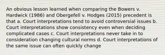 An obvious lesson learned when comparing the Bowers v. Hardwick (1986) and Obergefell v. Hodges (2015) precedent is that a. Court interpretations tend to avoid controversial issues b. Court interpretations show consistency even when deciding complicated cases c. Court interpretations never take in to consideration changing cultural norms d. Court interpretations of the same issue can often quickly change