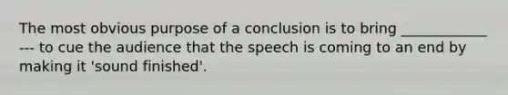 The most obvious purpose of a conclusion is to bring ____________ --- to cue the audience that the speech is coming to an end by making it 'sound finished'.