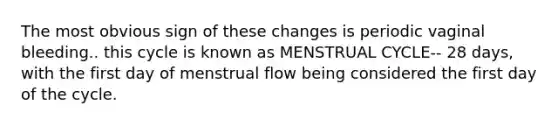 The most obvious sign of these changes is periodic vaginal bleeding.. this cycle is known as MENSTRUAL CYCLE-- 28 days, with the first day of menstrual flow being considered the first day of the cycle.