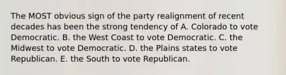 The MOST obvious sign of the party realignment of recent decades has been the strong tendency of A. Colorado to vote Democratic. B. the West Coast to vote Democratic. C. the Midwest to vote Democratic. D. the Plains states to vote Republican. E. the South to vote Republican.