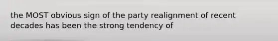 the MOST obvious sign of the party realignment of recent decades has been the strong tendency of