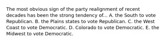 The most obvious sign of the party realignment of recent decades has been the strong tendency of... A. the South to vote Republican. B. the Plains states to vote Republican. C. the West Coast to vote Democratic. D. Colorado to vote Democratic. E. the Midwest to vote Democratic.