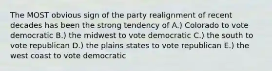 The MOST obvious sign of the party realignment of recent decades has been the strong tendency of A.) Colorado to vote democratic B.) the midwest to vote democratic C.) the south to vote republican D.) the plains states to vote republican E.) the west coast to vote democratic