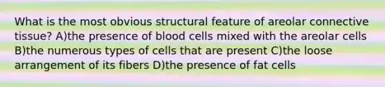 What is the most obvious structural feature of areolar connective tissue? A)the presence of blood cells mixed with the areolar cells B)the numerous types of cells that are present C)the loose arrangement of its fibers D)the presence of fat cells