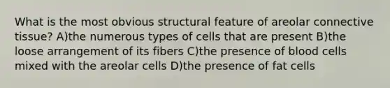 What is the most obvious structural feature of areolar connective tissue? A)the numerous types of cells that are present B)the loose arrangement of its fibers C)the presence of blood cells mixed with the areolar cells D)the presence of fat cells