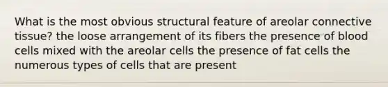 What is the most obvious structural feature of areolar <a href='https://www.questionai.com/knowledge/kYDr0DHyc8-connective-tissue' class='anchor-knowledge'>connective tissue</a>? the loose arrangement of its fibers the presence of blood cells mixed with the areolar cells the presence of fat cells the numerous types of cells that are present