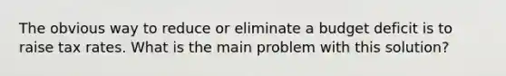 The obvious way to reduce or eliminate a budget deficit is to raise tax rates. What is the main problem with this solution?