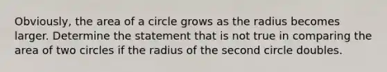 Obviously, the area of a circle grows as the radius becomes larger. Determine the statement that is not true in comparing the area of two circles if the radius of the second circle doubles.