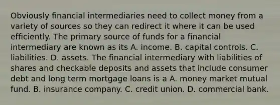 Obviously financial intermediaries need to collect money from a variety of sources so they can redirect it where it can be used efficiently. The primary source of funds for a financial intermediary are known as its A. income. B. capital controls. C. liabilities. D. assets. The financial intermediary with liabilities of shares and checkable deposits and assets that include consumer debt and long term mortgage loans is a A. money market mutual fund. B. insurance company. C. credit union. D. commercial bank.