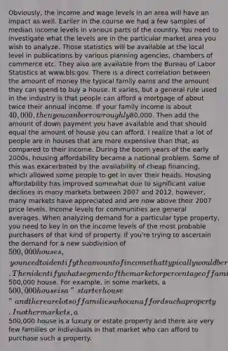 Obviously, the income and wage levels in an area will have an impact as well. Earlier in the course we had a few samples of median income levels in various parts of the country. You need to investigate what the levels are in the particular market area you wish to analyze. Those statistics will be available at the local level in publications by various planning agencies, chambers of commerce etc. They also are available from the Bureau of Labor Statistics at www.bls.gov. There is a direct correlation between the amount of money the typical family earns and the amount they can spend to buy a house. It varies, but a general rule used in the industry is that people can afford a mortgage of about twice their annual income. If your family income is about 40,000, then you can borrow roughly80,000. Then add the amount of down payment you have available and that should equal the amount of house you can afford. I realize that a lot of people are in houses that are more expensive than that, as compared to their income. During the boom years of the early 2000s, housing affordability became a national problem. Some of this was exacerbated by the availability of cheap financing, which allowed some people to get in over their heads. Housing affordability has improved somewhat due to significant value declines in many markets between 2007 and 2012, however, many markets have appreciated and are now above their 2007 price levels. Income levels for communities are general averages. When analyzing demand for a particular type property, you need to key in on the income levels of the most probable purchasers of that kind of property. If you're trying to ascertain the demand for a new subdivision of 500,000 houses, you need to identify the amount of income that typically would be required to purchase one of those properties. Then identify what segment of the market or percentage of families in that market area would have the means to purchase a500,000 house. For example, in some markets, a 500,000 house is a "starter house" and there are lots of families who can afford such a property. In other markets, a500,000 house is a luxury or estate property and there are very few families or individuals in that market who can afford to purchase such a property.