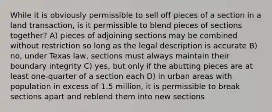 While it is obviously permissible to sell off pieces of a section in a land transaction, is it permissible to blend pieces of sections together? A) pieces of adjoining sections may be combined without restriction so long as the legal description is accurate B) no, under Texas law, sections must always maintain their boundary integrity C) yes, but only if the abutting pieces are at least one-quarter of a section each D) in urban areas with population in excess of 1.5 million, it is permissible to break sections apart and reblend them into new sections