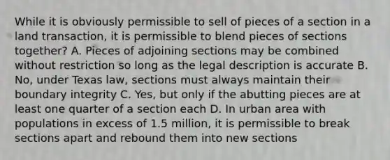 While it is obviously permissible to sell of pieces of a section in a land transaction, it is permissible to blend pieces of sections together? A. Pieces of adjoining sections may be combined without restriction so long as the legal description is accurate B. No, under Texas law, sections must always maintain their boundary integrity C. Yes, but only if the abutting pieces are at least one quarter of a section each D. In urban area with populations in excess of 1.5 million, it is permissible to break sections apart and rebound them into new sections