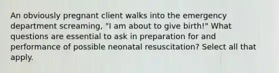 An obviously pregnant client walks into the emergency department screaming, "I am about to give birth!" What questions are essential to ask in preparation for and performance of possible neonatal resuscitation? Select all that apply.