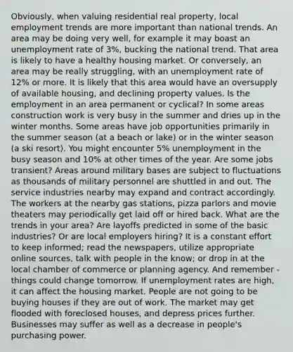 Obviously, when valuing residential real property, local employment trends are more important than national trends. An area may be doing very well, for example it may boast an unemployment rate of 3%, bucking the national trend. That area is likely to have a healthy housing market. Or conversely, an area may be really struggling, with an unemployment rate of 12% or more. It is likely that this area would have an oversupply of available housing, and declining property values. Is the employment in an area permanent or cyclical? In some areas construction work is very busy in the summer and dries up in the winter months. Some areas have job opportunities primarily in the summer season (at a beach or lake) or in the winter season (a ski resort). You might encounter 5% unemployment in the busy season and 10% at other times of the year. Are some jobs transient? Areas around military bases are subject to fluctuations as thousands of military personnel are shuttled in and out. The service industries nearby may expand and contract accordingly. The workers at the nearby gas stations, pizza parlors and movie theaters may periodically get laid off or hired back. What are the trends in your area? Are layoffs predicted in some of the basic industries? Or are local employers hiring? It is a constant effort to keep informed; read the newspapers, utilize appropriate online sources, talk with people in the know; or drop in at the local chamber of commerce or planning agency. And remember - things could change tomorrow. If unemployment rates are high, it can affect the housing market. People are not going to be buying houses if they are out of work. The market may get flooded with foreclosed houses, and depress prices further. Businesses may suffer as well as a decrease in people's purchasing power.