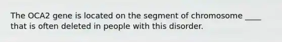 The OCA2 gene is located on the segment of chromosome ____ that is often deleted in people with this disorder.