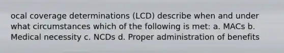 ocal coverage determinations (LCD) describe when and under what circumstances which of the following is met: a. MACs b. Medical necessity c. NCDs d. Proper administration of benefits