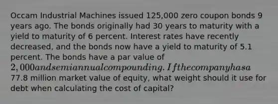 Occam Industrial Machines issued 125,000 zero coupon bonds 9 years ago. The bonds originally had 30 years to maturity with a yield to maturity of 6 percent. Interest rates have recently decreased, and the bonds now have a yield to maturity of 5.1 percent. The bonds have a par value of 2,000 and semiannual compounding. If the company has a77.8 million market value of equity, what weight should it use for debt when calculating the cost of capital?