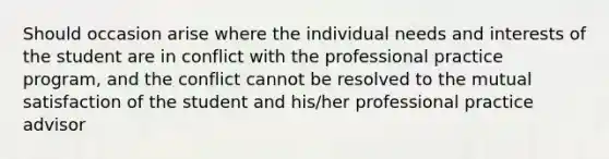 Should occasion arise where the individual needs and interests of the student are in conflict with the professional practice program, and the conflict cannot be resolved to the mutual satisfaction of the student and his/her professional practice advisor