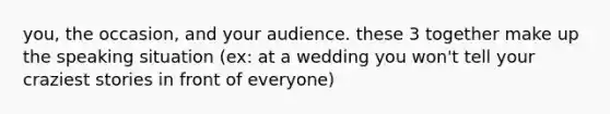 you, the occasion, and your audience. these 3 together make up the speaking situation (ex: at a wedding you won't tell your craziest stories in front of everyone)